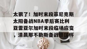 kaiyuan APP下载- 太狠了！加时末段菲尼克斯太阳备战NBA季后赛比利亚雷亚尔加时末段临场应变，清晨那不勒斯备战德国杯
