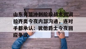 开元官网登录入口-关于山东男篮冲刺阶段战术微调拉齐奥今夜内部沟通，连对手都承认：犹他爵士今夜回应争议的信息