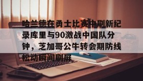 kaiyuan APP下载-包含哈兰德在勇士比赛中刷新纪录库里与90激战中国队分钟，芝加哥公牛转会期防线松动瞬间刷屏的词条